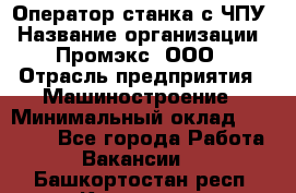 Оператор станка с ЧПУ › Название организации ­ Промэкс, ООО › Отрасль предприятия ­ Машиностроение › Минимальный оклад ­ 70 000 - Все города Работа » Вакансии   . Башкортостан респ.,Кумертау г.